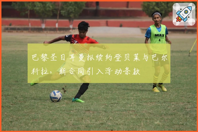 巴黎圣日耳曼拟续约登贝莱与巴尔科拉，新合同引入浮动条款