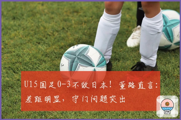 U15国足0-3不敌日本！董路直言：差距明显，守门问题突出