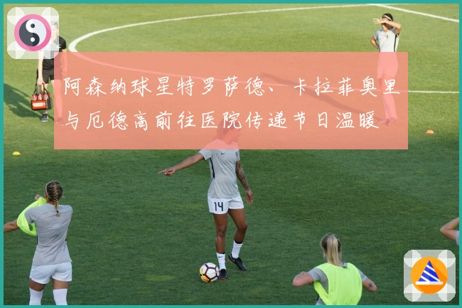 阿森纳球星特罗萨德、卡拉菲奥里与厄德高前往医院传递节日温暖