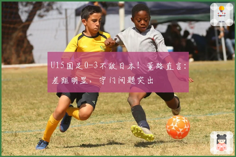 U15国足0-3不敌日本！董路直言：差距明显，守门问题突出