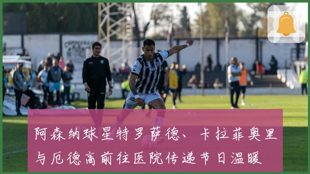 阿森纳球星特罗萨德、卡拉菲奥里与厄德高前往医院传递节日温暖