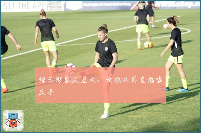 综艺形象反差大，试戏认真直播嗑瓜子