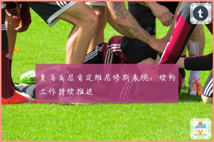 皇马高层肯定维尼修斯表现，续约工作持续推进