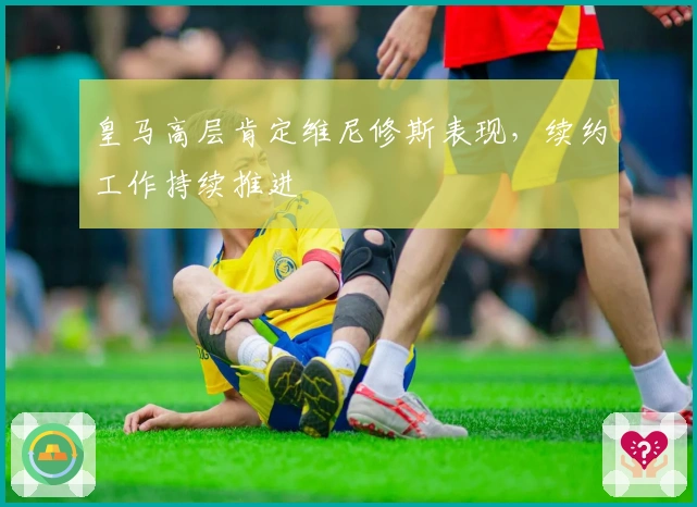 皇马高层肯定维尼修斯表现，续约工作持续推进